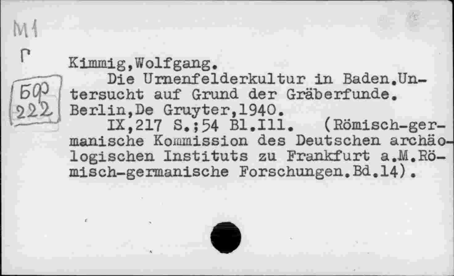 ﻿Kimmig, Wolf gang.
Die Umenf elderkultur in Baden.Un-tersucht auf Grund der Gräberfunde. Berlin,De Gruyter,1940.
IX,217 S.;54 Bl.Ill. (Römisch-germanische Kommission des Deutschen archäologischen Instituts zu Frankfurt a.-M.Römisch-germanische Forschungen.Bd.14).